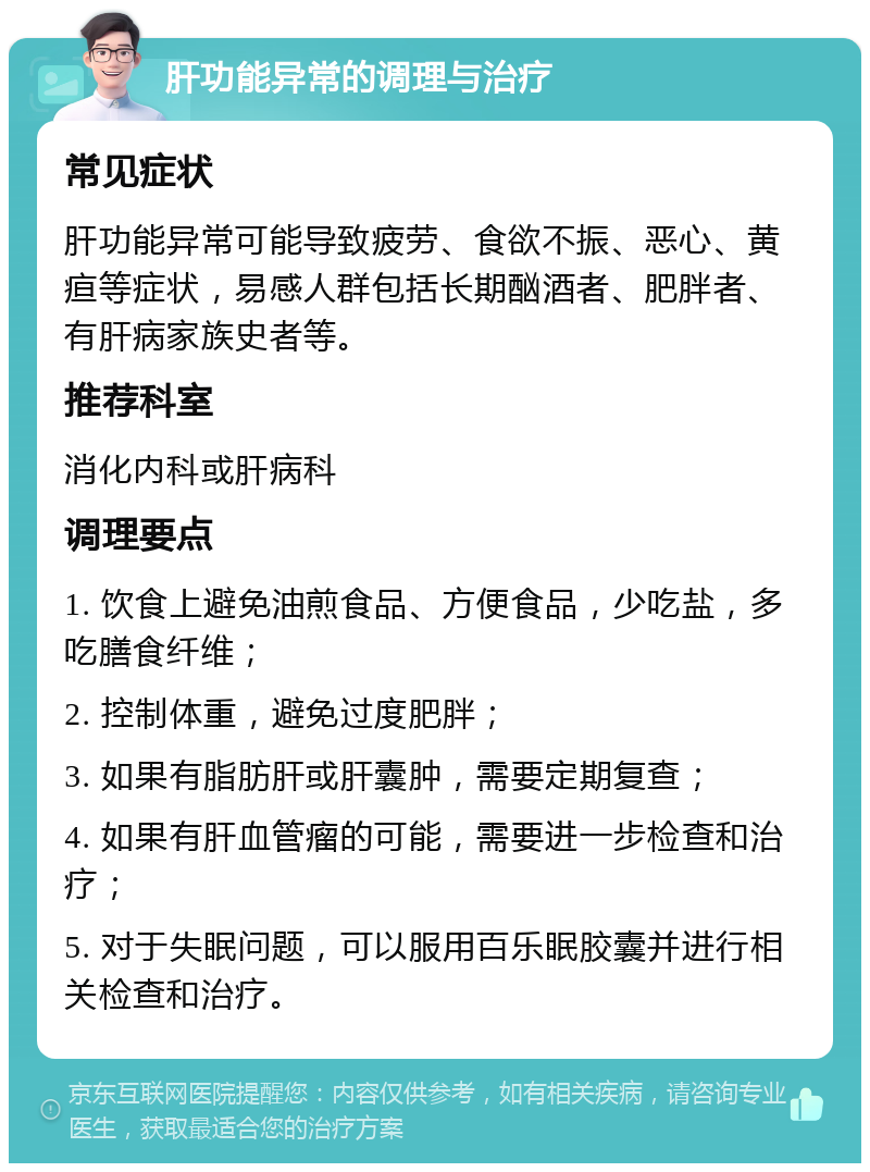 肝功能异常的调理与治疗 常见症状 肝功能异常可能导致疲劳、食欲不振、恶心、黄疸等症状，易感人群包括长期酗酒者、肥胖者、有肝病家族史者等。 推荐科室 消化内科或肝病科 调理要点 1. 饮食上避免油煎食品、方便食品，少吃盐，多吃膳食纤维； 2. 控制体重，避免过度肥胖； 3. 如果有脂肪肝或肝囊肿，需要定期复查； 4. 如果有肝血管瘤的可能，需要进一步检查和治疗； 5. 对于失眠问题，可以服用百乐眠胶囊并进行相关检查和治疗。