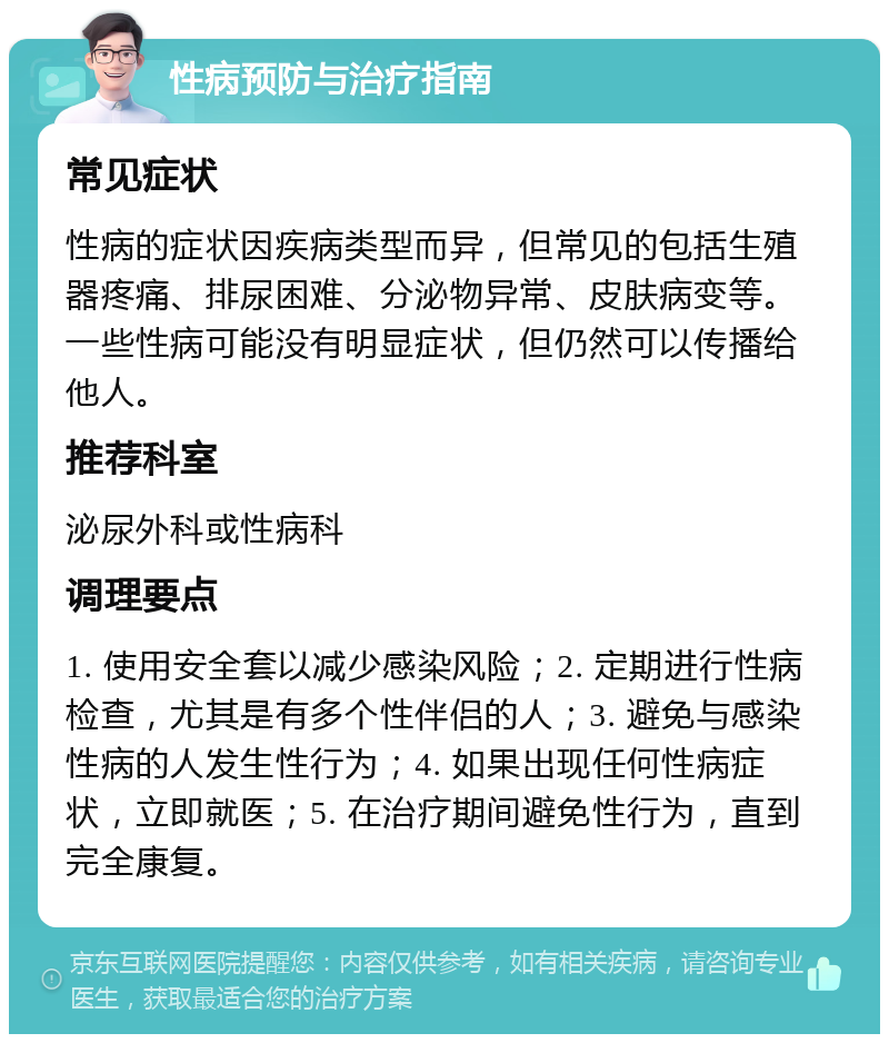 性病预防与治疗指南 常见症状 性病的症状因疾病类型而异，但常见的包括生殖器疼痛、排尿困难、分泌物异常、皮肤病变等。一些性病可能没有明显症状，但仍然可以传播给他人。 推荐科室 泌尿外科或性病科 调理要点 1. 使用安全套以减少感染风险；2. 定期进行性病检查，尤其是有多个性伴侣的人；3. 避免与感染性病的人发生性行为；4. 如果出现任何性病症状，立即就医；5. 在治疗期间避免性行为，直到完全康复。