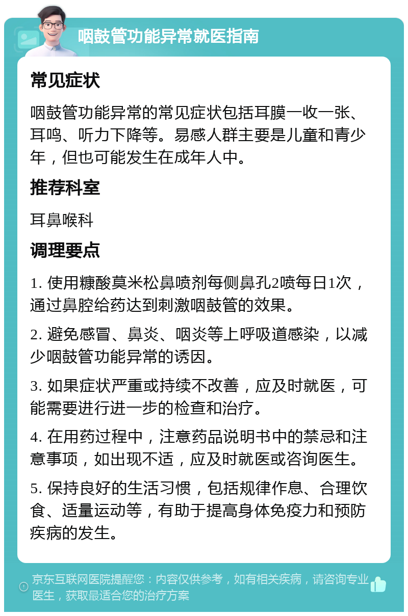 咽鼓管功能异常就医指南 常见症状 咽鼓管功能异常的常见症状包括耳膜一收一张、耳鸣、听力下降等。易感人群主要是儿童和青少年，但也可能发生在成年人中。 推荐科室 耳鼻喉科 调理要点 1. 使用糠酸莫米松鼻喷剂每侧鼻孔2喷每日1次，通过鼻腔给药达到刺激咽鼓管的效果。 2. 避免感冒、鼻炎、咽炎等上呼吸道感染，以减少咽鼓管功能异常的诱因。 3. 如果症状严重或持续不改善，应及时就医，可能需要进行进一步的检查和治疗。 4. 在用药过程中，注意药品说明书中的禁忌和注意事项，如出现不适，应及时就医或咨询医生。 5. 保持良好的生活习惯，包括规律作息、合理饮食、适量运动等，有助于提高身体免疫力和预防疾病的发生。