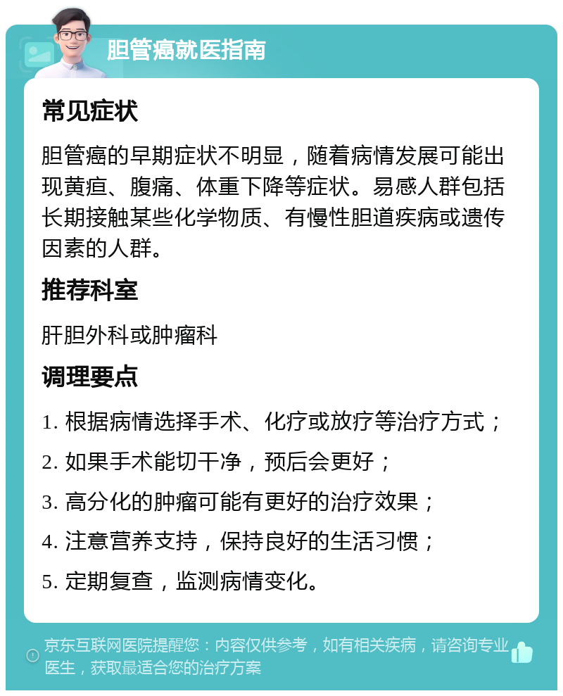 胆管癌就医指南 常见症状 胆管癌的早期症状不明显，随着病情发展可能出现黄疸、腹痛、体重下降等症状。易感人群包括长期接触某些化学物质、有慢性胆道疾病或遗传因素的人群。 推荐科室 肝胆外科或肿瘤科 调理要点 1. 根据病情选择手术、化疗或放疗等治疗方式； 2. 如果手术能切干净，预后会更好； 3. 高分化的肿瘤可能有更好的治疗效果； 4. 注意营养支持，保持良好的生活习惯； 5. 定期复查，监测病情变化。