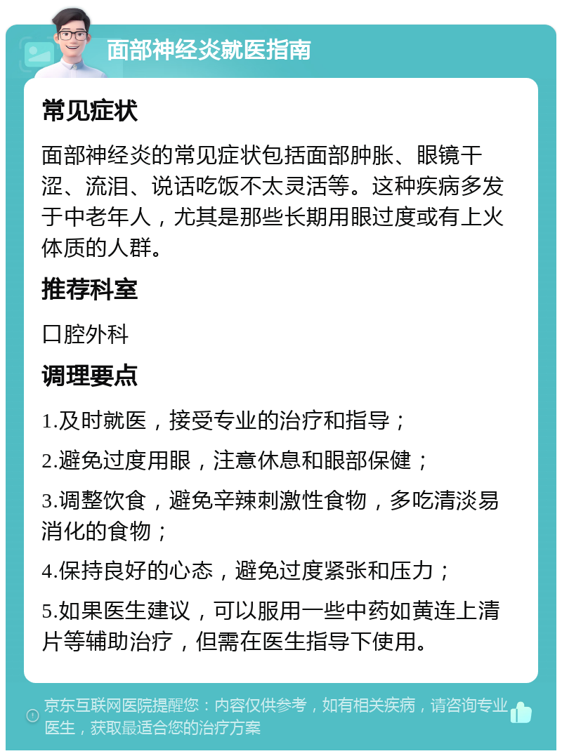 面部神经炎就医指南 常见症状 面部神经炎的常见症状包括面部肿胀、眼镜干涩、流泪、说话吃饭不太灵活等。这种疾病多发于中老年人，尤其是那些长期用眼过度或有上火体质的人群。 推荐科室 口腔外科 调理要点 1.及时就医，接受专业的治疗和指导； 2.避免过度用眼，注意休息和眼部保健； 3.调整饮食，避免辛辣刺激性食物，多吃清淡易消化的食物； 4.保持良好的心态，避免过度紧张和压力； 5.如果医生建议，可以服用一些中药如黄连上清片等辅助治疗，但需在医生指导下使用。