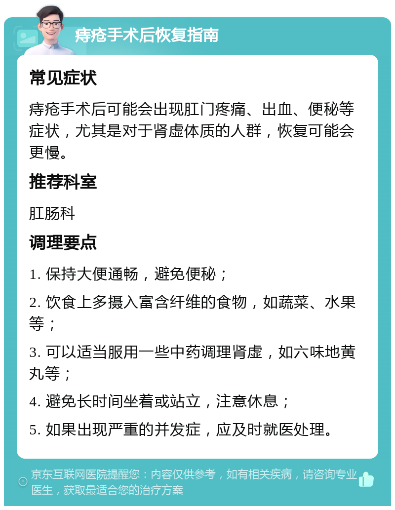 痔疮手术后恢复指南 常见症状 痔疮手术后可能会出现肛门疼痛、出血、便秘等症状，尤其是对于肾虚体质的人群，恢复可能会更慢。 推荐科室 肛肠科 调理要点 1. 保持大便通畅，避免便秘； 2. 饮食上多摄入富含纤维的食物，如蔬菜、水果等； 3. 可以适当服用一些中药调理肾虚，如六味地黄丸等； 4. 避免长时间坐着或站立，注意休息； 5. 如果出现严重的并发症，应及时就医处理。