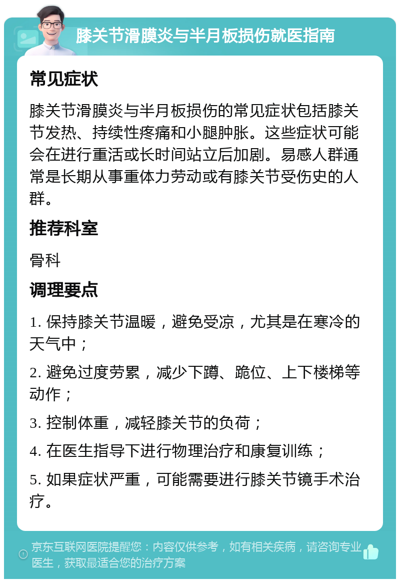 膝关节滑膜炎与半月板损伤就医指南 常见症状 膝关节滑膜炎与半月板损伤的常见症状包括膝关节发热、持续性疼痛和小腿肿胀。这些症状可能会在进行重活或长时间站立后加剧。易感人群通常是长期从事重体力劳动或有膝关节受伤史的人群。 推荐科室 骨科 调理要点 1. 保持膝关节温暖，避免受凉，尤其是在寒冷的天气中； 2. 避免过度劳累，减少下蹲、跪位、上下楼梯等动作； 3. 控制体重，减轻膝关节的负荷； 4. 在医生指导下进行物理治疗和康复训练； 5. 如果症状严重，可能需要进行膝关节镜手术治疗。