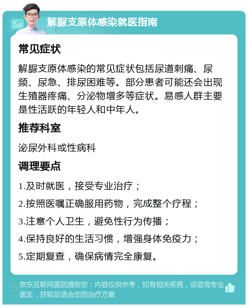 解脲支原体感染就医指南 常见症状 解脲支原体感染的常见症状包括尿道刺痛、尿频、尿急、排尿困难等。部分患者可能还会出现生殖器疼痛、分泌物增多等症状。易感人群主要是性活跃的年轻人和中年人。 推荐科室 泌尿外科或性病科 调理要点 1.及时就医，接受专业治疗； 2.按照医嘱正确服用药物，完成整个疗程； 3.注意个人卫生，避免性行为传播； 4.保持良好的生活习惯，增强身体免疫力； 5.定期复查，确保病情完全康复。