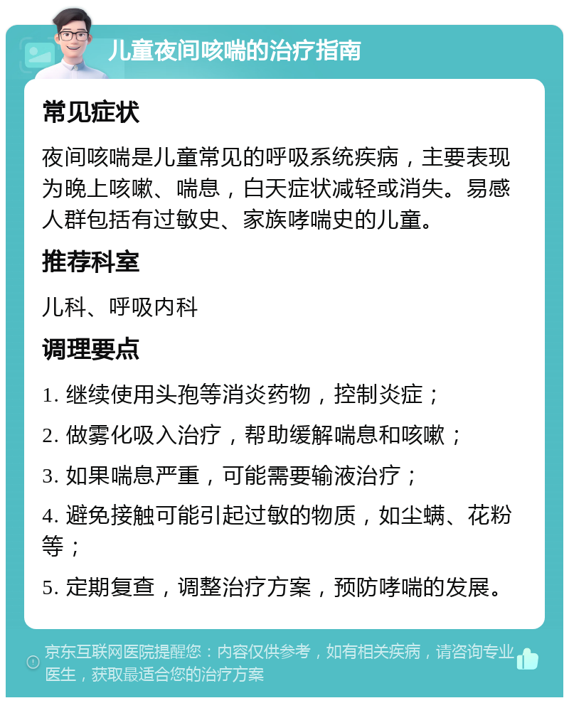 儿童夜间咳喘的治疗指南 常见症状 夜间咳喘是儿童常见的呼吸系统疾病，主要表现为晚上咳嗽、喘息，白天症状减轻或消失。易感人群包括有过敏史、家族哮喘史的儿童。 推荐科室 儿科、呼吸内科 调理要点 1. 继续使用头孢等消炎药物，控制炎症； 2. 做雾化吸入治疗，帮助缓解喘息和咳嗽； 3. 如果喘息严重，可能需要输液治疗； 4. 避免接触可能引起过敏的物质，如尘螨、花粉等； 5. 定期复查，调整治疗方案，预防哮喘的发展。