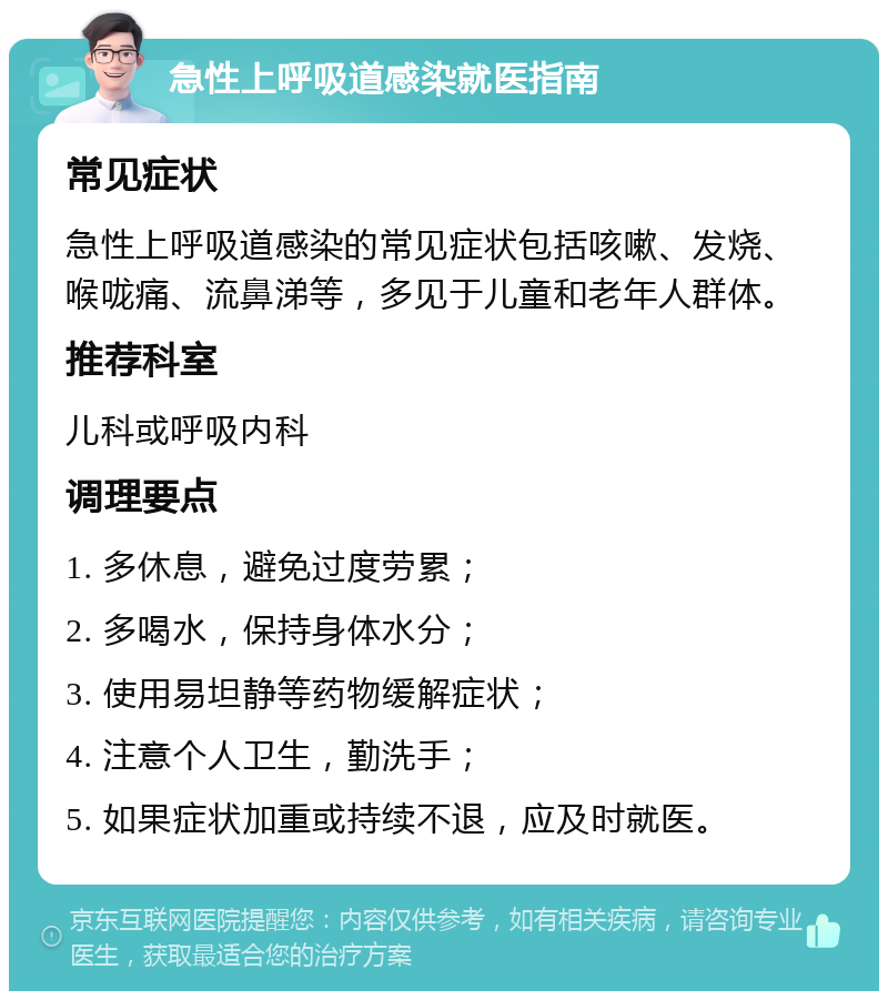 急性上呼吸道感染就医指南 常见症状 急性上呼吸道感染的常见症状包括咳嗽、发烧、喉咙痛、流鼻涕等，多见于儿童和老年人群体。 推荐科室 儿科或呼吸内科 调理要点 1. 多休息，避免过度劳累； 2. 多喝水，保持身体水分； 3. 使用易坦静等药物缓解症状； 4. 注意个人卫生，勤洗手； 5. 如果症状加重或持续不退，应及时就医。