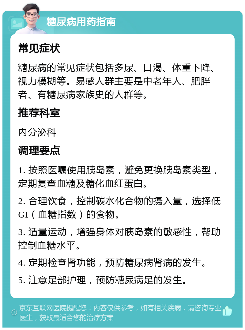 糖尿病用药指南 常见症状 糖尿病的常见症状包括多尿、口渴、体重下降、视力模糊等。易感人群主要是中老年人、肥胖者、有糖尿病家族史的人群等。 推荐科室 内分泌科 调理要点 1. 按照医嘱使用胰岛素，避免更换胰岛素类型，定期复查血糖及糖化血红蛋白。 2. 合理饮食，控制碳水化合物的摄入量，选择低GI（血糖指数）的食物。 3. 适量运动，增强身体对胰岛素的敏感性，帮助控制血糖水平。 4. 定期检查肾功能，预防糖尿病肾病的发生。 5. 注意足部护理，预防糖尿病足的发生。