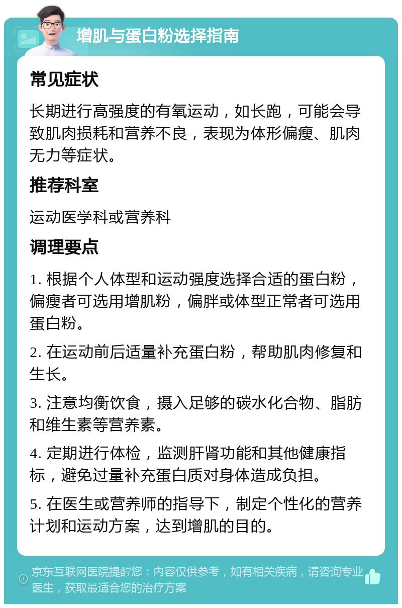 增肌与蛋白粉选择指南 常见症状 长期进行高强度的有氧运动，如长跑，可能会导致肌肉损耗和营养不良，表现为体形偏瘦、肌肉无力等症状。 推荐科室 运动医学科或营养科 调理要点 1. 根据个人体型和运动强度选择合适的蛋白粉，偏瘦者可选用增肌粉，偏胖或体型正常者可选用蛋白粉。 2. 在运动前后适量补充蛋白粉，帮助肌肉修复和生长。 3. 注意均衡饮食，摄入足够的碳水化合物、脂肪和维生素等营养素。 4. 定期进行体检，监测肝肾功能和其他健康指标，避免过量补充蛋白质对身体造成负担。 5. 在医生或营养师的指导下，制定个性化的营养计划和运动方案，达到增肌的目的。