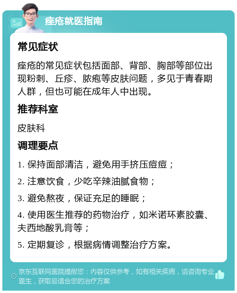 痤疮就医指南 常见症状 痤疮的常见症状包括面部、背部、胸部等部位出现粉刺、丘疹、脓疱等皮肤问题，多见于青春期人群，但也可能在成年人中出现。 推荐科室 皮肤科 调理要点 1. 保持面部清洁，避免用手挤压痘痘； 2. 注意饮食，少吃辛辣油腻食物； 3. 避免熬夜，保证充足的睡眠； 4. 使用医生推荐的药物治疗，如米诺环素胶囊、夫西地酸乳膏等； 5. 定期复诊，根据病情调整治疗方案。