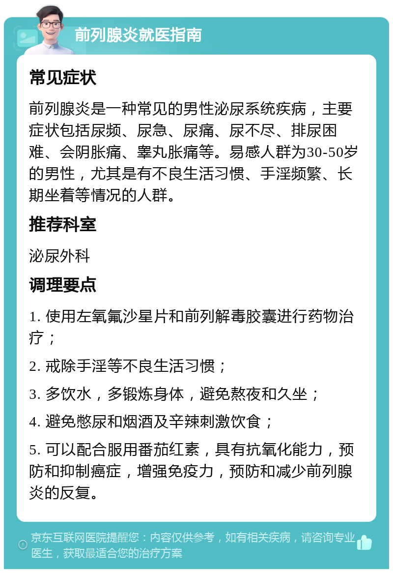 前列腺炎就医指南 常见症状 前列腺炎是一种常见的男性泌尿系统疾病，主要症状包括尿频、尿急、尿痛、尿不尽、排尿困难、会阴胀痛、睾丸胀痛等。易感人群为30-50岁的男性，尤其是有不良生活习惯、手淫频繁、长期坐着等情况的人群。 推荐科室 泌尿外科 调理要点 1. 使用左氧氟沙星片和前列解毒胶囊进行药物治疗； 2. 戒除手淫等不良生活习惯； 3. 多饮水，多锻炼身体，避免熬夜和久坐； 4. 避免憋尿和烟酒及辛辣刺激饮食； 5. 可以配合服用番茄红素，具有抗氧化能力，预防和抑制癌症，增强免疫力，预防和减少前列腺炎的反复。