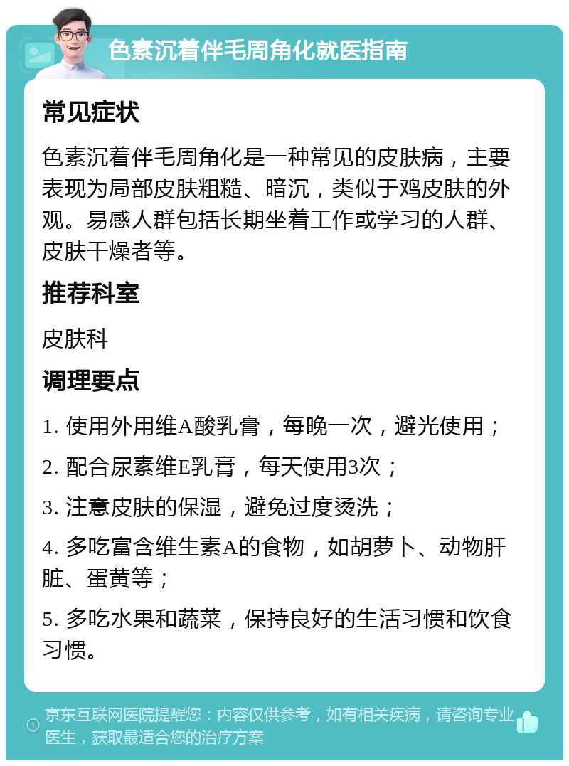 色素沉着伴毛周角化就医指南 常见症状 色素沉着伴毛周角化是一种常见的皮肤病，主要表现为局部皮肤粗糙、暗沉，类似于鸡皮肤的外观。易感人群包括长期坐着工作或学习的人群、皮肤干燥者等。 推荐科室 皮肤科 调理要点 1. 使用外用维A酸乳膏，每晚一次，避光使用； 2. 配合尿素维E乳膏，每天使用3次； 3. 注意皮肤的保湿，避免过度烫洗； 4. 多吃富含维生素A的食物，如胡萝卜、动物肝脏、蛋黄等； 5. 多吃水果和蔬菜，保持良好的生活习惯和饮食习惯。