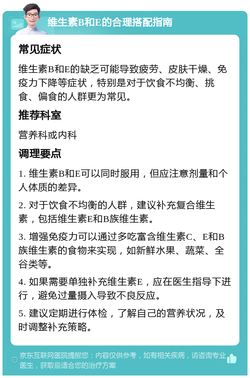 维生素B和E的合理搭配指南 常见症状 维生素B和E的缺乏可能导致疲劳、皮肤干燥、免疫力下降等症状，特别是对于饮食不均衡、挑食、偏食的人群更为常见。 推荐科室 营养科或内科 调理要点 1. 维生素B和E可以同时服用，但应注意剂量和个人体质的差异。 2. 对于饮食不均衡的人群，建议补充复合维生素，包括维生素E和B族维生素。 3. 增强免疫力可以通过多吃富含维生素C、E和B族维生素的食物来实现，如新鲜水果、蔬菜、全谷类等。 4. 如果需要单独补充维生素E，应在医生指导下进行，避免过量摄入导致不良反应。 5. 建议定期进行体检，了解自己的营养状况，及时调整补充策略。