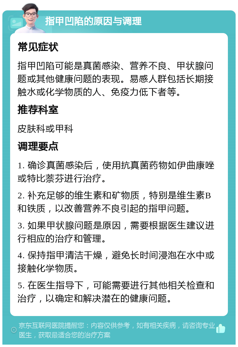 指甲凹陷的原因与调理 常见症状 指甲凹陷可能是真菌感染、营养不良、甲状腺问题或其他健康问题的表现。易感人群包括长期接触水或化学物质的人、免疫力低下者等。 推荐科室 皮肤科或甲科 调理要点 1. 确诊真菌感染后，使用抗真菌药物如伊曲康唑或特比萘芬进行治疗。 2. 补充足够的维生素和矿物质，特别是维生素B和铁质，以改善营养不良引起的指甲问题。 3. 如果甲状腺问题是原因，需要根据医生建议进行相应的治疗和管理。 4. 保持指甲清洁干燥，避免长时间浸泡在水中或接触化学物质。 5. 在医生指导下，可能需要进行其他相关检查和治疗，以确定和解决潜在的健康问题。