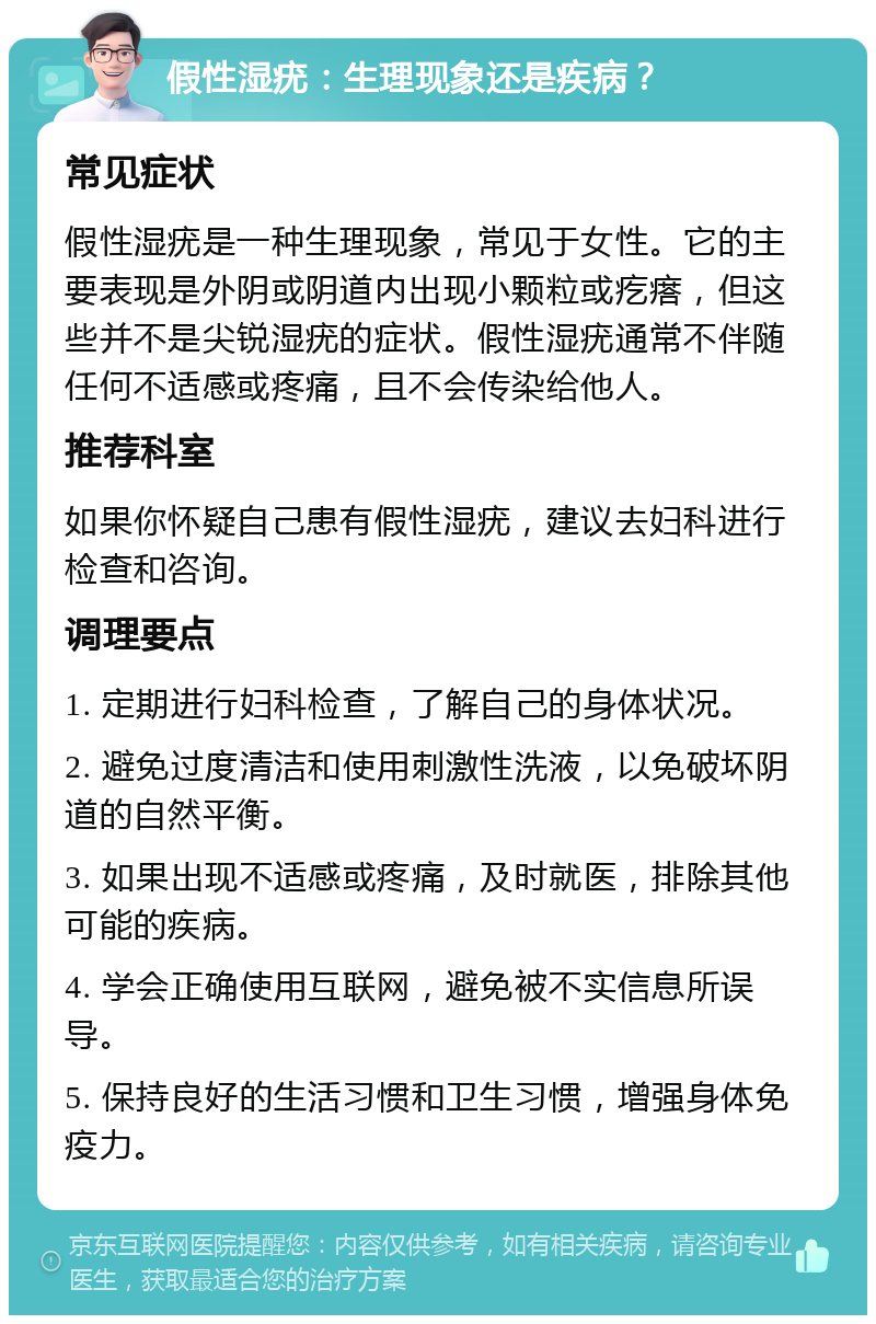 假性湿疣：生理现象还是疾病？ 常见症状 假性湿疣是一种生理现象，常见于女性。它的主要表现是外阴或阴道内出现小颗粒或疙瘩，但这些并不是尖锐湿疣的症状。假性湿疣通常不伴随任何不适感或疼痛，且不会传染给他人。 推荐科室 如果你怀疑自己患有假性湿疣，建议去妇科进行检查和咨询。 调理要点 1. 定期进行妇科检查，了解自己的身体状况。 2. 避免过度清洁和使用刺激性洗液，以免破坏阴道的自然平衡。 3. 如果出现不适感或疼痛，及时就医，排除其他可能的疾病。 4. 学会正确使用互联网，避免被不实信息所误导。 5. 保持良好的生活习惯和卫生习惯，增强身体免疫力。