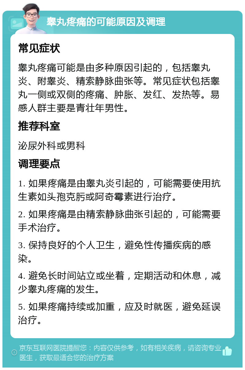 睾丸疼痛的可能原因及调理 常见症状 睾丸疼痛可能是由多种原因引起的，包括睾丸炎、附睾炎、精索静脉曲张等。常见症状包括睾丸一侧或双侧的疼痛、肿胀、发红、发热等。易感人群主要是青壮年男性。 推荐科室 泌尿外科或男科 调理要点 1. 如果疼痛是由睾丸炎引起的，可能需要使用抗生素如头孢克肟或阿奇霉素进行治疗。 2. 如果疼痛是由精索静脉曲张引起的，可能需要手术治疗。 3. 保持良好的个人卫生，避免性传播疾病的感染。 4. 避免长时间站立或坐着，定期活动和休息，减少睾丸疼痛的发生。 5. 如果疼痛持续或加重，应及时就医，避免延误治疗。