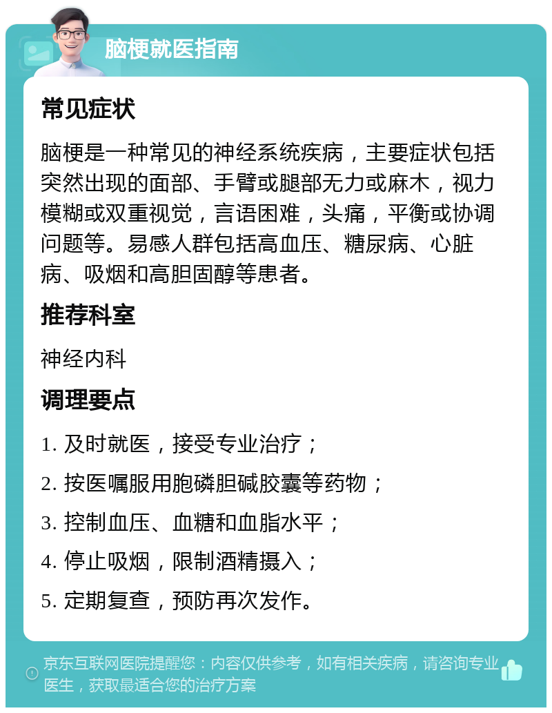 脑梗就医指南 常见症状 脑梗是一种常见的神经系统疾病，主要症状包括突然出现的面部、手臂或腿部无力或麻木，视力模糊或双重视觉，言语困难，头痛，平衡或协调问题等。易感人群包括高血压、糖尿病、心脏病、吸烟和高胆固醇等患者。 推荐科室 神经内科 调理要点 1. 及时就医，接受专业治疗； 2. 按医嘱服用胞磷胆碱胶囊等药物； 3. 控制血压、血糖和血脂水平； 4. 停止吸烟，限制酒精摄入； 5. 定期复查，预防再次发作。