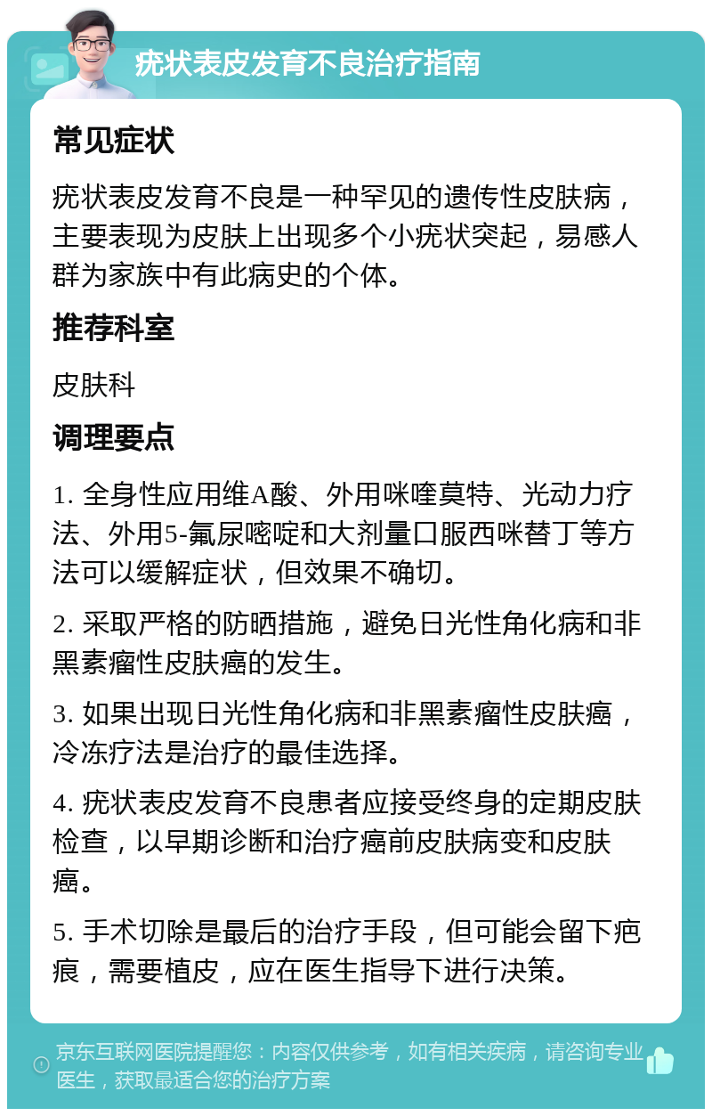 疣状表皮发育不良治疗指南 常见症状 疣状表皮发育不良是一种罕见的遗传性皮肤病，主要表现为皮肤上出现多个小疣状突起，易感人群为家族中有此病史的个体。 推荐科室 皮肤科 调理要点 1. 全身性应用维A酸、外用咪喹莫特、光动力疗法、外用5-氟尿嘧啶和大剂量口服西咪替丁等方法可以缓解症状，但效果不确切。 2. 采取严格的防晒措施，避免日光性角化病和非黑素瘤性皮肤癌的发生。 3. 如果出现日光性角化病和非黑素瘤性皮肤癌，冷冻疗法是治疗的最佳选择。 4. 疣状表皮发育不良患者应接受终身的定期皮肤检查，以早期诊断和治疗癌前皮肤病变和皮肤癌。 5. 手术切除是最后的治疗手段，但可能会留下疤痕，需要植皮，应在医生指导下进行决策。