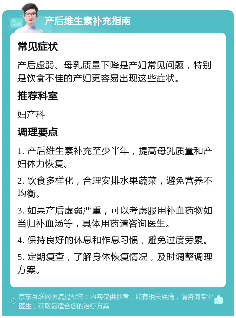 产后维生素补充指南 常见症状 产后虚弱、母乳质量下降是产妇常见问题，特别是饮食不佳的产妇更容易出现这些症状。 推荐科室 妇产科 调理要点 1. 产后维生素补充至少半年，提高母乳质量和产妇体力恢复。 2. 饮食多样化，合理安排水果蔬菜，避免营养不均衡。 3. 如果产后虚弱严重，可以考虑服用补血药物如当归补血汤等，具体用药请咨询医生。 4. 保持良好的休息和作息习惯，避免过度劳累。 5. 定期复查，了解身体恢复情况，及时调整调理方案。