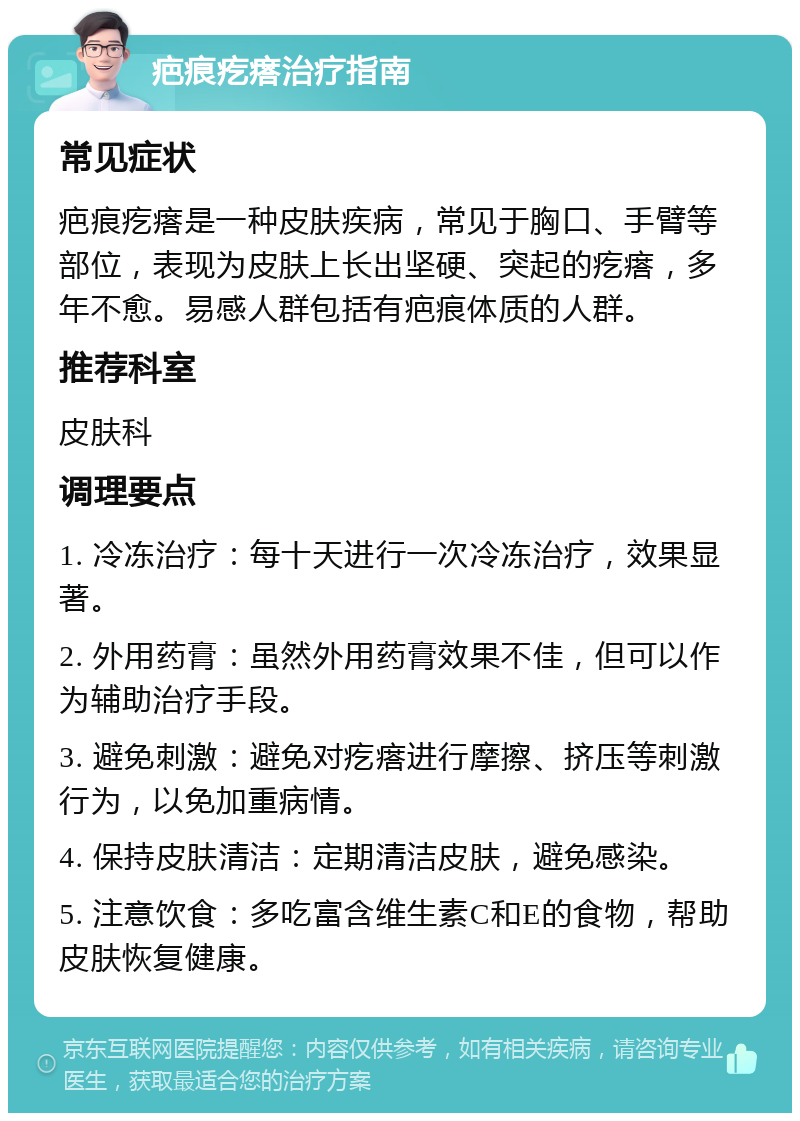 疤痕疙瘩治疗指南 常见症状 疤痕疙瘩是一种皮肤疾病，常见于胸口、手臂等部位，表现为皮肤上长出坚硬、突起的疙瘩，多年不愈。易感人群包括有疤痕体质的人群。 推荐科室 皮肤科 调理要点 1. 冷冻治疗：每十天进行一次冷冻治疗，效果显著。 2. 外用药膏：虽然外用药膏效果不佳，但可以作为辅助治疗手段。 3. 避免刺激：避免对疙瘩进行摩擦、挤压等刺激行为，以免加重病情。 4. 保持皮肤清洁：定期清洁皮肤，避免感染。 5. 注意饮食：多吃富含维生素C和E的食物，帮助皮肤恢复健康。