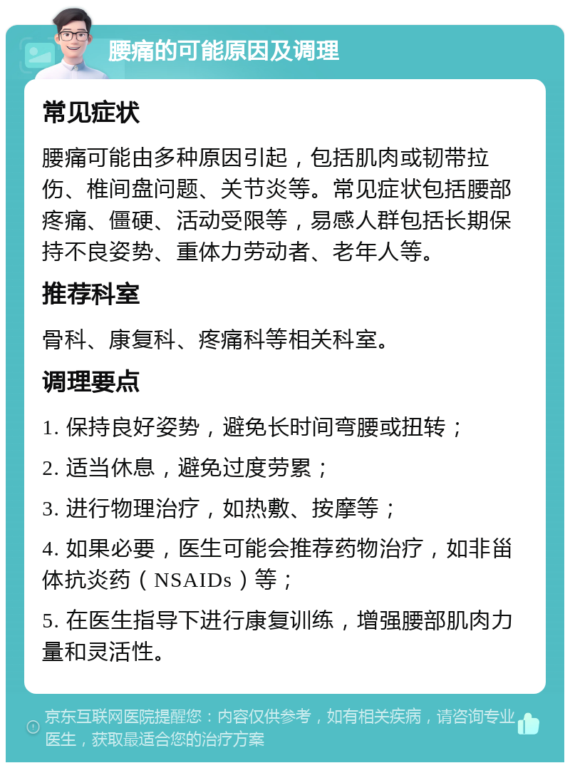 腰痛的可能原因及调理 常见症状 腰痛可能由多种原因引起，包括肌肉或韧带拉伤、椎间盘问题、关节炎等。常见症状包括腰部疼痛、僵硬、活动受限等，易感人群包括长期保持不良姿势、重体力劳动者、老年人等。 推荐科室 骨科、康复科、疼痛科等相关科室。 调理要点 1. 保持良好姿势，避免长时间弯腰或扭转； 2. 适当休息，避免过度劳累； 3. 进行物理治疗，如热敷、按摩等； 4. 如果必要，医生可能会推荐药物治疗，如非甾体抗炎药（NSAIDs）等； 5. 在医生指导下进行康复训练，增强腰部肌肉力量和灵活性。