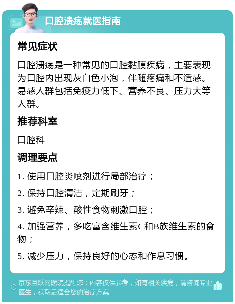 口腔溃疡就医指南 常见症状 口腔溃疡是一种常见的口腔黏膜疾病，主要表现为口腔内出现灰白色小泡，伴随疼痛和不适感。易感人群包括免疫力低下、营养不良、压力大等人群。 推荐科室 口腔科 调理要点 1. 使用口腔炎喷剂进行局部治疗； 2. 保持口腔清洁，定期刷牙； 3. 避免辛辣、酸性食物刺激口腔； 4. 加强营养，多吃富含维生素C和B族维生素的食物； 5. 减少压力，保持良好的心态和作息习惯。