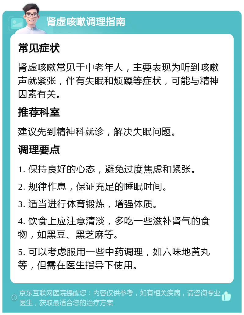 肾虚咳嗽调理指南 常见症状 肾虚咳嗽常见于中老年人，主要表现为听到咳嗽声就紧张，伴有失眠和烦躁等症状，可能与精神因素有关。 推荐科室 建议先到精神科就诊，解决失眠问题。 调理要点 1. 保持良好的心态，避免过度焦虑和紧张。 2. 规律作息，保证充足的睡眠时间。 3. 适当进行体育锻炼，增强体质。 4. 饮食上应注意清淡，多吃一些滋补肾气的食物，如黑豆、黑芝麻等。 5. 可以考虑服用一些中药调理，如六味地黄丸等，但需在医生指导下使用。