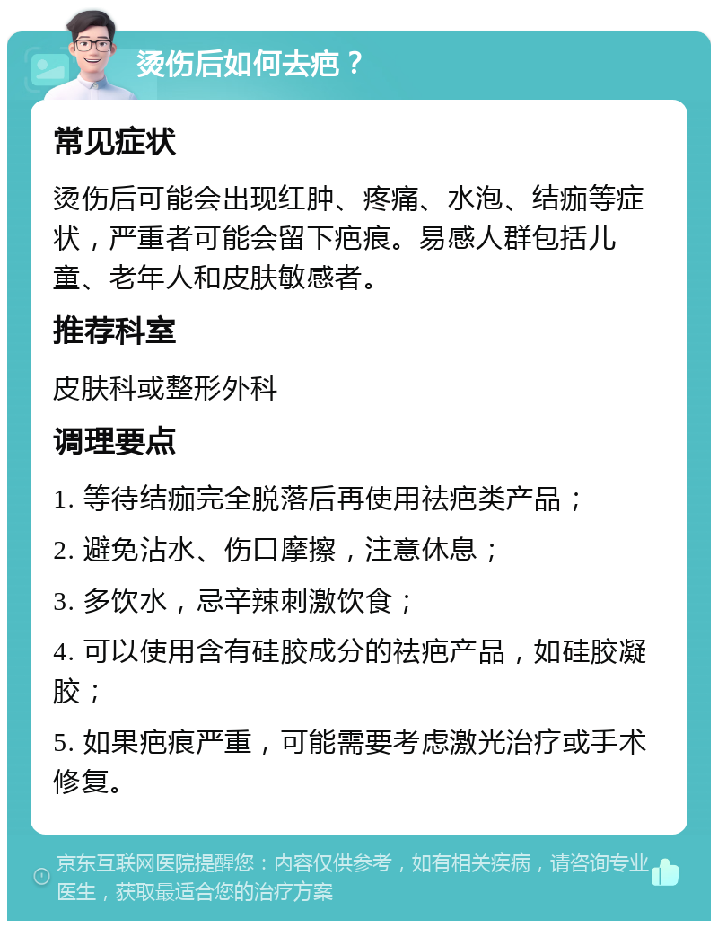 烫伤后如何去疤？ 常见症状 烫伤后可能会出现红肿、疼痛、水泡、结痂等症状，严重者可能会留下疤痕。易感人群包括儿童、老年人和皮肤敏感者。 推荐科室 皮肤科或整形外科 调理要点 1. 等待结痂完全脱落后再使用祛疤类产品； 2. 避免沾水、伤口摩擦，注意休息； 3. 多饮水，忌辛辣刺激饮食； 4. 可以使用含有硅胶成分的祛疤产品，如硅胶凝胶； 5. 如果疤痕严重，可能需要考虑激光治疗或手术修复。