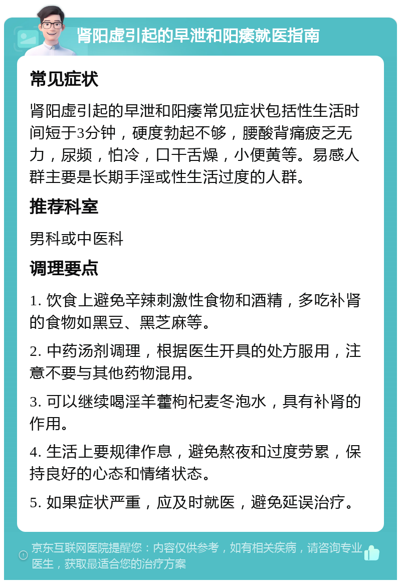 肾阳虚引起的早泄和阳痿就医指南 常见症状 肾阳虚引起的早泄和阳痿常见症状包括性生活时间短于3分钟，硬度勃起不够，腰酸背痛疲乏无力，尿频，怕冷，口干舌燥，小便黄等。易感人群主要是长期手淫或性生活过度的人群。 推荐科室 男科或中医科 调理要点 1. 饮食上避免辛辣刺激性食物和酒精，多吃补肾的食物如黑豆、黑芝麻等。 2. 中药汤剂调理，根据医生开具的处方服用，注意不要与其他药物混用。 3. 可以继续喝淫羊藿枸杞麦冬泡水，具有补肾的作用。 4. 生活上要规律作息，避免熬夜和过度劳累，保持良好的心态和情绪状态。 5. 如果症状严重，应及时就医，避免延误治疗。