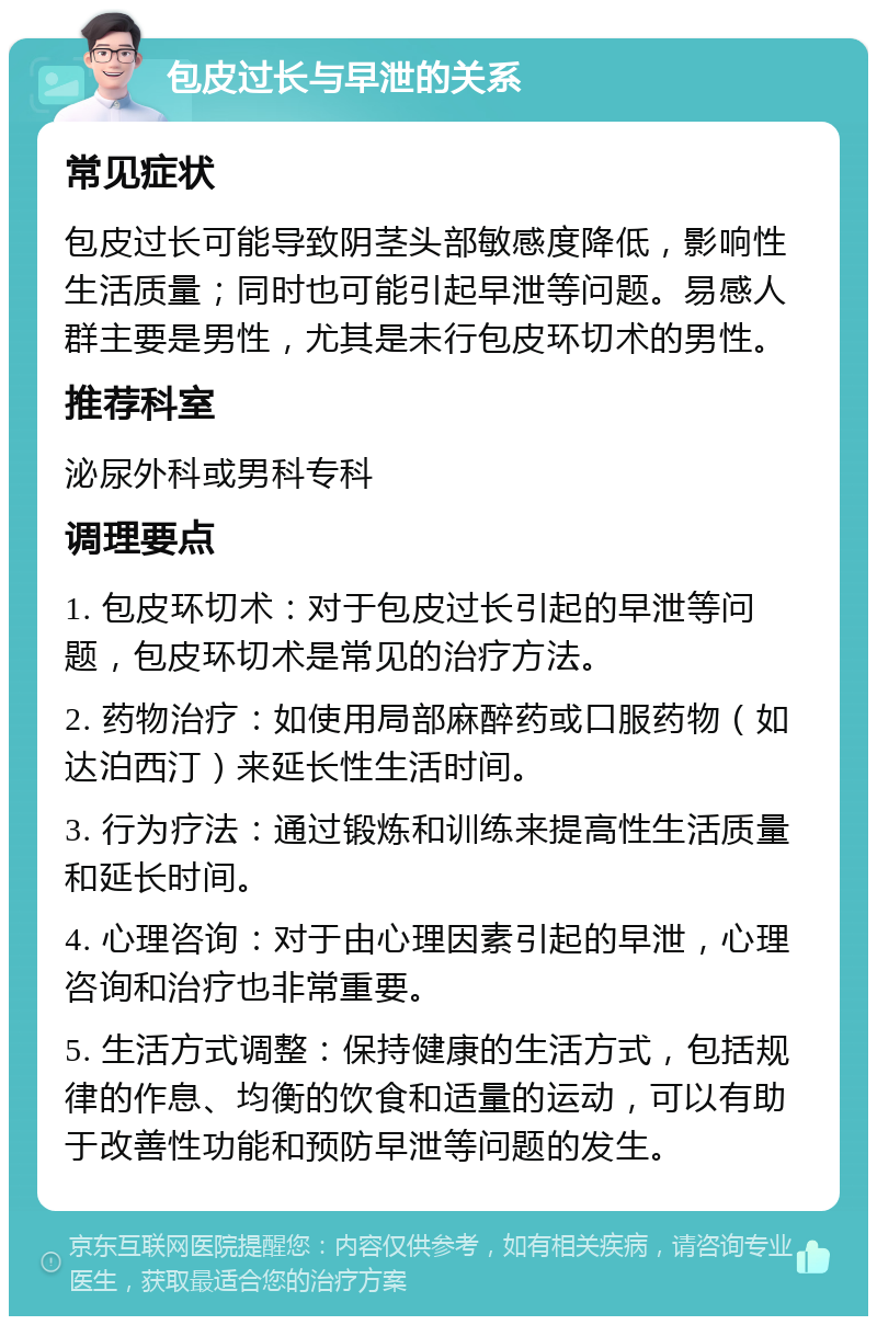 包皮过长与早泄的关系 常见症状 包皮过长可能导致阴茎头部敏感度降低，影响性生活质量；同时也可能引起早泄等问题。易感人群主要是男性，尤其是未行包皮环切术的男性。 推荐科室 泌尿外科或男科专科 调理要点 1. 包皮环切术：对于包皮过长引起的早泄等问题，包皮环切术是常见的治疗方法。 2. 药物治疗：如使用局部麻醉药或口服药物（如达泊西汀）来延长性生活时间。 3. 行为疗法：通过锻炼和训练来提高性生活质量和延长时间。 4. 心理咨询：对于由心理因素引起的早泄，心理咨询和治疗也非常重要。 5. 生活方式调整：保持健康的生活方式，包括规律的作息、均衡的饮食和适量的运动，可以有助于改善性功能和预防早泄等问题的发生。