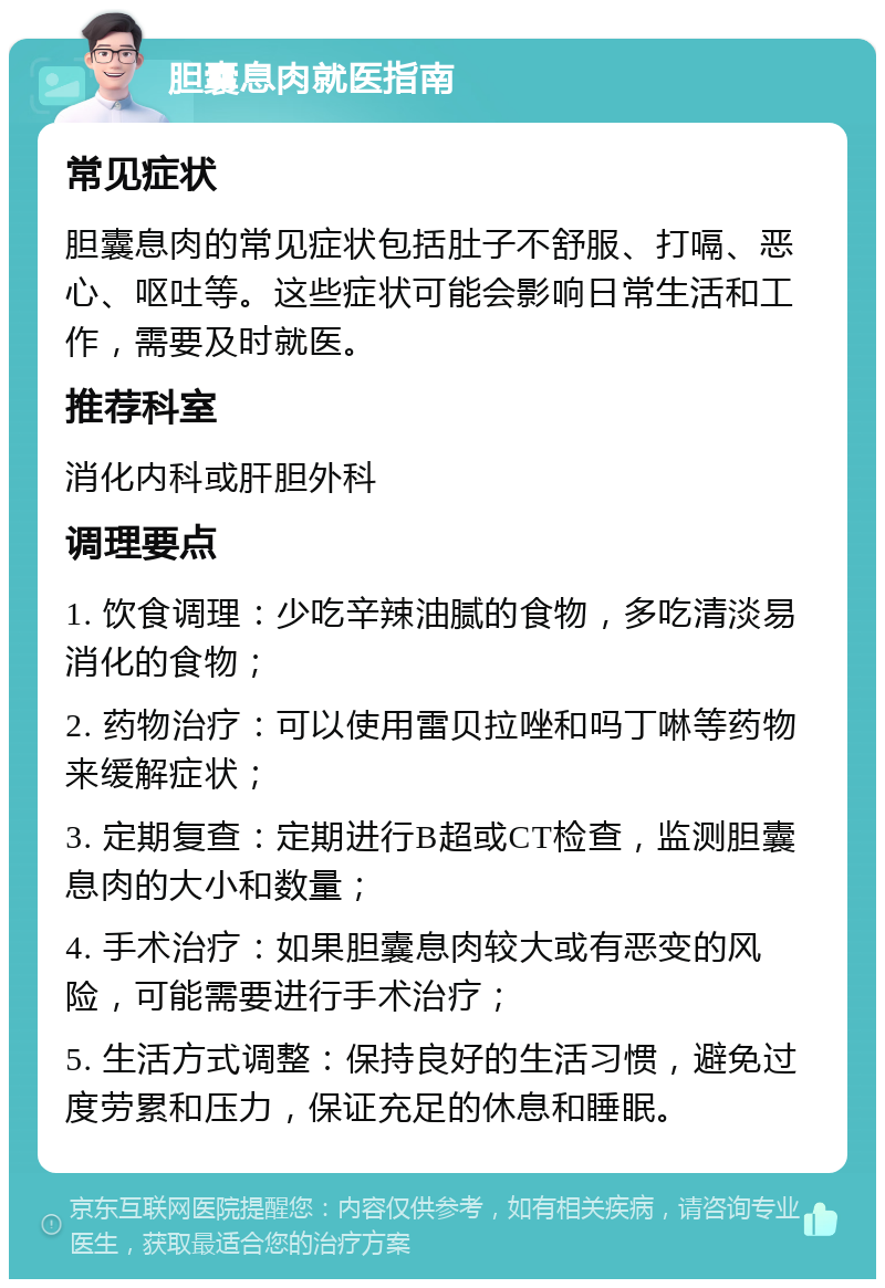 胆囊息肉就医指南 常见症状 胆囊息肉的常见症状包括肚子不舒服、打嗝、恶心、呕吐等。这些症状可能会影响日常生活和工作，需要及时就医。 推荐科室 消化内科或肝胆外科 调理要点 1. 饮食调理：少吃辛辣油腻的食物，多吃清淡易消化的食物； 2. 药物治疗：可以使用雷贝拉唑和吗丁啉等药物来缓解症状； 3. 定期复查：定期进行B超或CT检查，监测胆囊息肉的大小和数量； 4. 手术治疗：如果胆囊息肉较大或有恶变的风险，可能需要进行手术治疗； 5. 生活方式调整：保持良好的生活习惯，避免过度劳累和压力，保证充足的休息和睡眠。