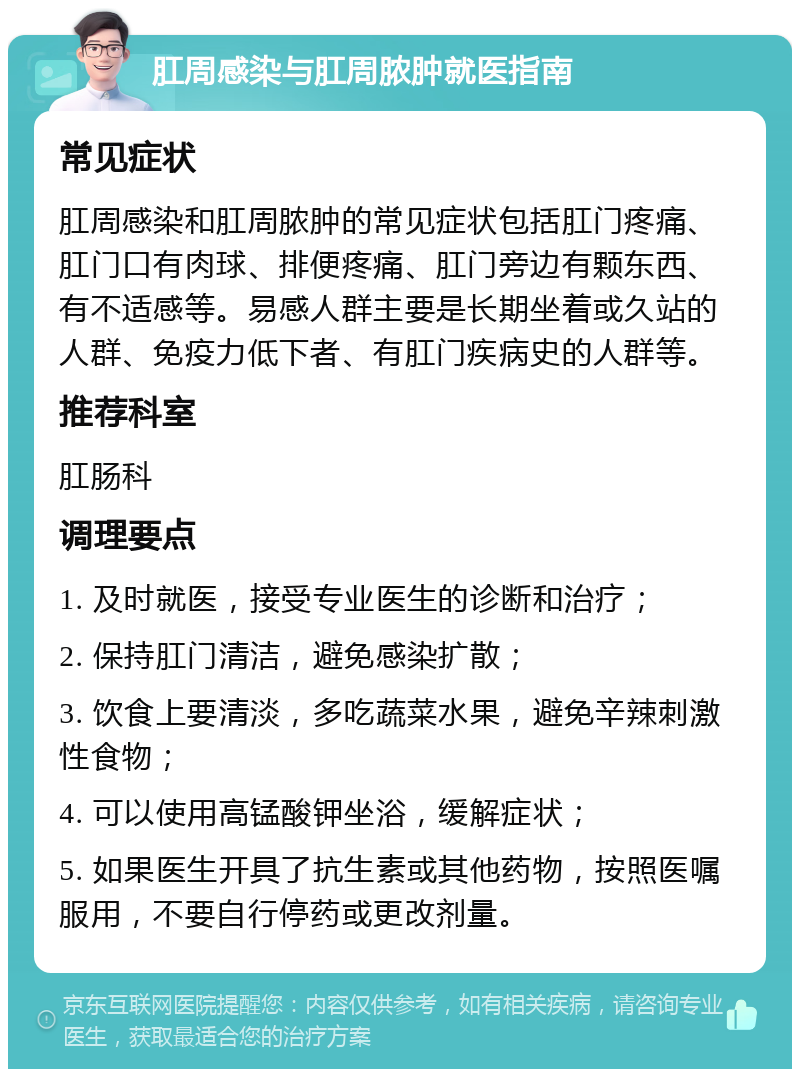 肛周感染与肛周脓肿就医指南 常见症状 肛周感染和肛周脓肿的常见症状包括肛门疼痛、肛门口有肉球、排便疼痛、肛门旁边有颗东西、有不适感等。易感人群主要是长期坐着或久站的人群、免疫力低下者、有肛门疾病史的人群等。 推荐科室 肛肠科 调理要点 1. 及时就医，接受专业医生的诊断和治疗； 2. 保持肛门清洁，避免感染扩散； 3. 饮食上要清淡，多吃蔬菜水果，避免辛辣刺激性食物； 4. 可以使用高锰酸钾坐浴，缓解症状； 5. 如果医生开具了抗生素或其他药物，按照医嘱服用，不要自行停药或更改剂量。