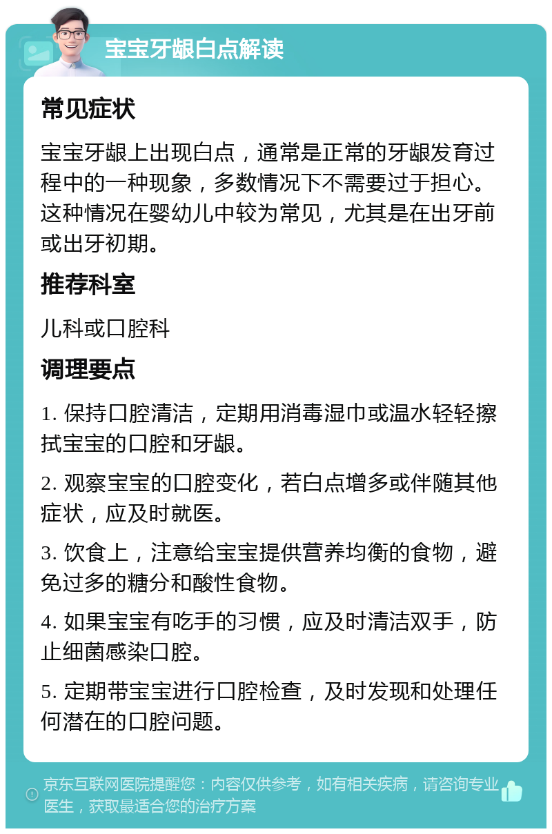 宝宝牙龈白点解读 常见症状 宝宝牙龈上出现白点，通常是正常的牙龈发育过程中的一种现象，多数情况下不需要过于担心。这种情况在婴幼儿中较为常见，尤其是在出牙前或出牙初期。 推荐科室 儿科或口腔科 调理要点 1. 保持口腔清洁，定期用消毒湿巾或温水轻轻擦拭宝宝的口腔和牙龈。 2. 观察宝宝的口腔变化，若白点增多或伴随其他症状，应及时就医。 3. 饮食上，注意给宝宝提供营养均衡的食物，避免过多的糖分和酸性食物。 4. 如果宝宝有吃手的习惯，应及时清洁双手，防止细菌感染口腔。 5. 定期带宝宝进行口腔检查，及时发现和处理任何潜在的口腔问题。