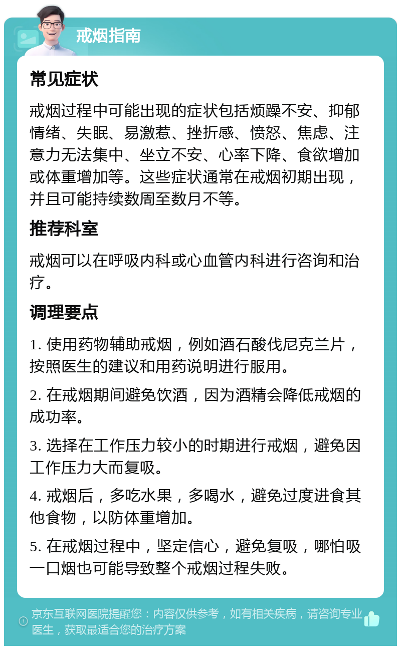 戒烟指南 常见症状 戒烟过程中可能出现的症状包括烦躁不安、抑郁情绪、失眠、易激惹、挫折感、愤怒、焦虑、注意力无法集中、坐立不安、心率下降、食欲增加或体重增加等。这些症状通常在戒烟初期出现，并且可能持续数周至数月不等。 推荐科室 戒烟可以在呼吸内科或心血管内科进行咨询和治疗。 调理要点 1. 使用药物辅助戒烟，例如酒石酸伐尼克兰片，按照医生的建议和用药说明进行服用。 2. 在戒烟期间避免饮酒，因为酒精会降低戒烟的成功率。 3. 选择在工作压力较小的时期进行戒烟，避免因工作压力大而复吸。 4. 戒烟后，多吃水果，多喝水，避免过度进食其他食物，以防体重增加。 5. 在戒烟过程中，坚定信心，避免复吸，哪怕吸一口烟也可能导致整个戒烟过程失败。