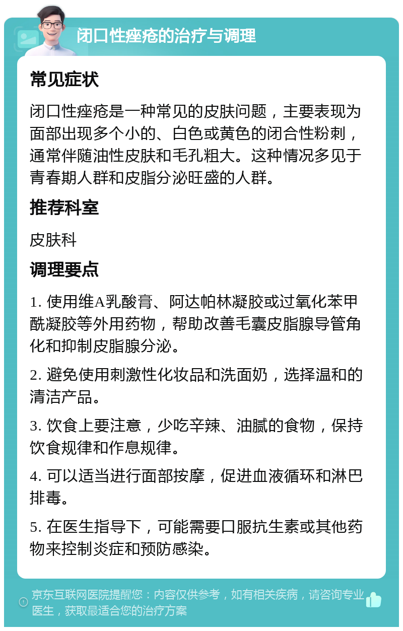 闭口性痤疮的治疗与调理 常见症状 闭口性痤疮是一种常见的皮肤问题，主要表现为面部出现多个小的、白色或黄色的闭合性粉刺，通常伴随油性皮肤和毛孔粗大。这种情况多见于青春期人群和皮脂分泌旺盛的人群。 推荐科室 皮肤科 调理要点 1. 使用维A乳酸膏、阿达帕林凝胶或过氧化苯甲酰凝胶等外用药物，帮助改善毛囊皮脂腺导管角化和抑制皮脂腺分泌。 2. 避免使用刺激性化妆品和洗面奶，选择温和的清洁产品。 3. 饮食上要注意，少吃辛辣、油腻的食物，保持饮食规律和作息规律。 4. 可以适当进行面部按摩，促进血液循环和淋巴排毒。 5. 在医生指导下，可能需要口服抗生素或其他药物来控制炎症和预防感染。