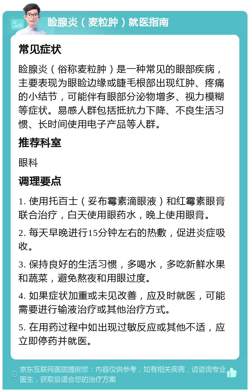 睑腺炎（麦粒肿）就医指南 常见症状 睑腺炎（俗称麦粒肿）是一种常见的眼部疾病，主要表现为眼睑边缘或睫毛根部出现红肿、疼痛的小结节，可能伴有眼部分泌物增多、视力模糊等症状。易感人群包括抵抗力下降、不良生活习惯、长时间使用电子产品等人群。 推荐科室 眼科 调理要点 1. 使用托百士（妥布霉素滴眼液）和红霉素眼膏联合治疗，白天使用眼药水，晚上使用眼膏。 2. 每天早晚进行15分钟左右的热敷，促进炎症吸收。 3. 保持良好的生活习惯，多喝水，多吃新鲜水果和蔬菜，避免熬夜和用眼过度。 4. 如果症状加重或未见改善，应及时就医，可能需要进行输液治疗或其他治疗方式。 5. 在用药过程中如出现过敏反应或其他不适，应立即停药并就医。