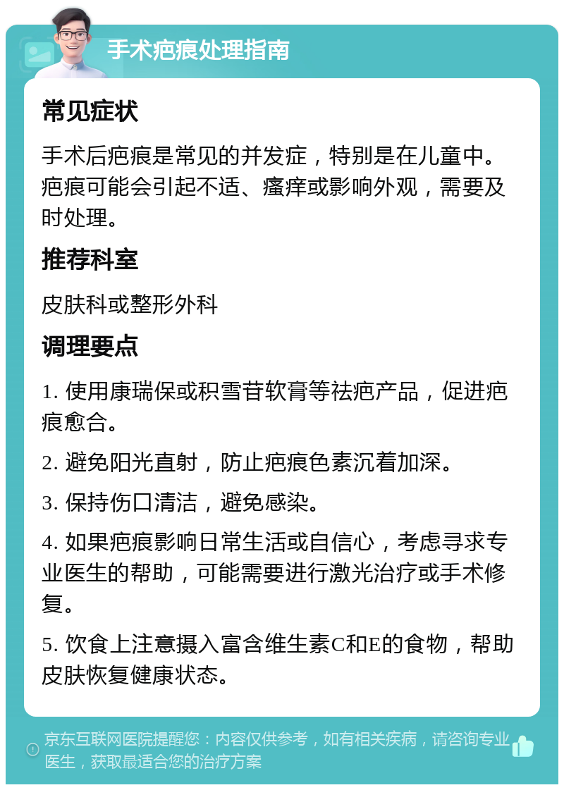 手术疤痕处理指南 常见症状 手术后疤痕是常见的并发症，特别是在儿童中。疤痕可能会引起不适、瘙痒或影响外观，需要及时处理。 推荐科室 皮肤科或整形外科 调理要点 1. 使用康瑞保或积雪苷软膏等祛疤产品，促进疤痕愈合。 2. 避免阳光直射，防止疤痕色素沉着加深。 3. 保持伤口清洁，避免感染。 4. 如果疤痕影响日常生活或自信心，考虑寻求专业医生的帮助，可能需要进行激光治疗或手术修复。 5. 饮食上注意摄入富含维生素C和E的食物，帮助皮肤恢复健康状态。