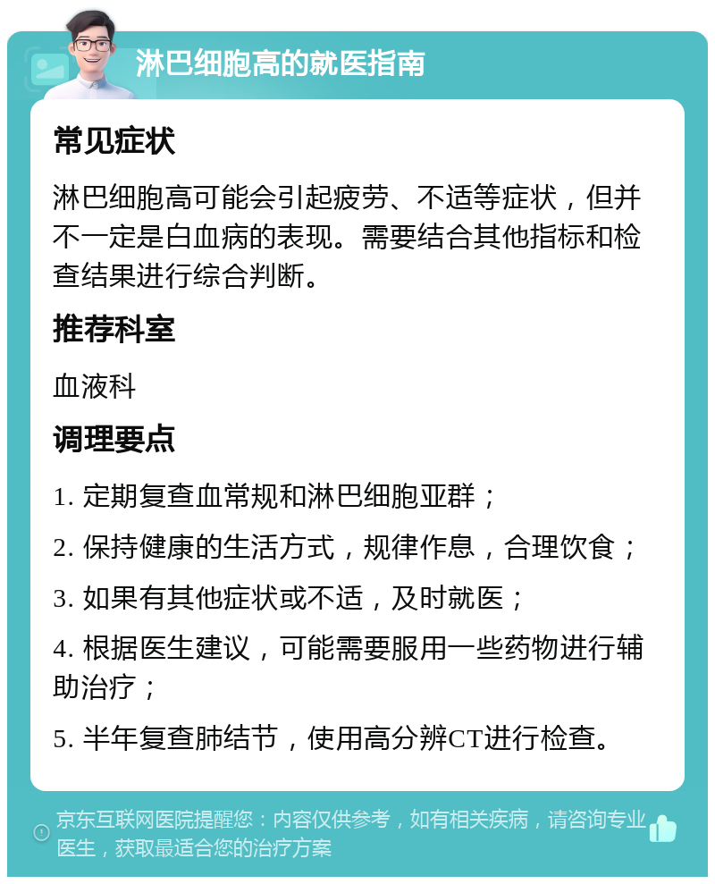 淋巴细胞高的就医指南 常见症状 淋巴细胞高可能会引起疲劳、不适等症状，但并不一定是白血病的表现。需要结合其他指标和检查结果进行综合判断。 推荐科室 血液科 调理要点 1. 定期复查血常规和淋巴细胞亚群； 2. 保持健康的生活方式，规律作息，合理饮食； 3. 如果有其他症状或不适，及时就医； 4. 根据医生建议，可能需要服用一些药物进行辅助治疗； 5. 半年复查肺结节，使用高分辨CT进行检查。