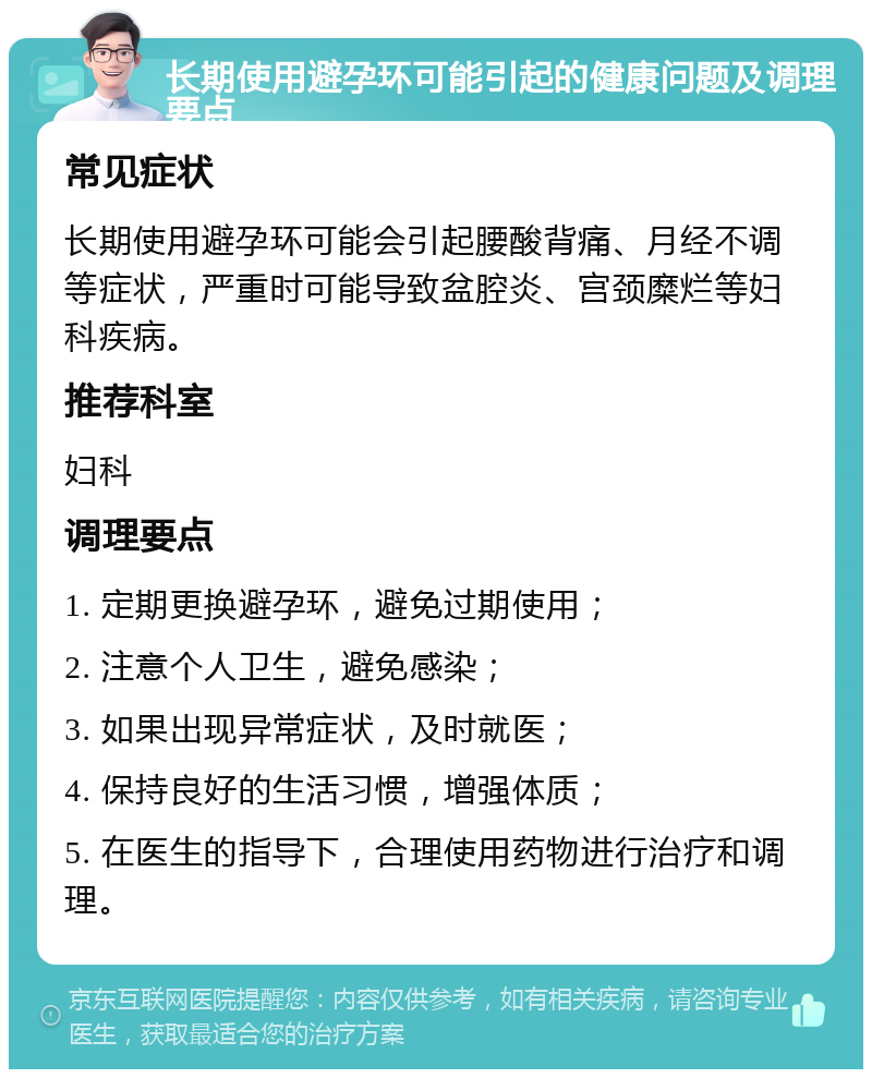 长期使用避孕环可能引起的健康问题及调理要点 常见症状 长期使用避孕环可能会引起腰酸背痛、月经不调等症状，严重时可能导致盆腔炎、宫颈糜烂等妇科疾病。 推荐科室 妇科 调理要点 1. 定期更换避孕环，避免过期使用； 2. 注意个人卫生，避免感染； 3. 如果出现异常症状，及时就医； 4. 保持良好的生活习惯，增强体质； 5. 在医生的指导下，合理使用药物进行治疗和调理。