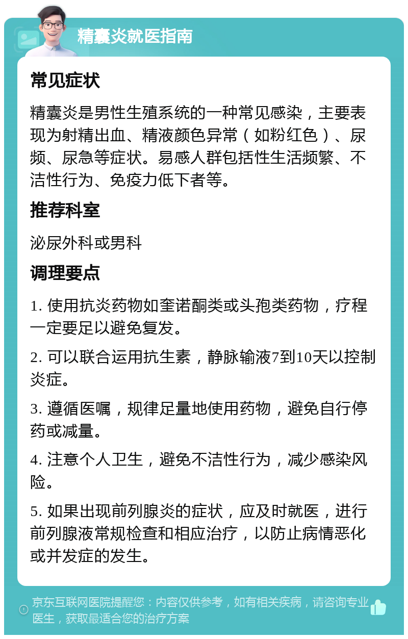 精囊炎就医指南 常见症状 精囊炎是男性生殖系统的一种常见感染，主要表现为射精出血、精液颜色异常（如粉红色）、尿频、尿急等症状。易感人群包括性生活频繁、不洁性行为、免疫力低下者等。 推荐科室 泌尿外科或男科 调理要点 1. 使用抗炎药物如奎诺酮类或头孢类药物，疗程一定要足以避免复发。 2. 可以联合运用抗生素，静脉输液7到10天以控制炎症。 3. 遵循医嘱，规律足量地使用药物，避免自行停药或减量。 4. 注意个人卫生，避免不洁性行为，减少感染风险。 5. 如果出现前列腺炎的症状，应及时就医，进行前列腺液常规检查和相应治疗，以防止病情恶化或并发症的发生。