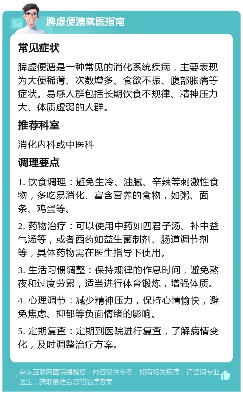 脾虚便溏就医指南 常见症状 脾虚便溏是一种常见的消化系统疾病，主要表现为大便稀薄、次数增多、食欲不振、腹部胀痛等症状。易感人群包括长期饮食不规律、精神压力大、体质虚弱的人群。 推荐科室 消化内科或中医科 调理要点 1. 饮食调理：避免生冷、油腻、辛辣等刺激性食物，多吃易消化、富含营养的食物，如粥、面条、鸡蛋等。 2. 药物治疗：可以使用中药如四君子汤、补中益气汤等，或者西药如益生菌制剂、肠道调节剂等，具体药物需在医生指导下使用。 3. 生活习惯调整：保持规律的作息时间，避免熬夜和过度劳累，适当进行体育锻炼，增强体质。 4. 心理调节：减少精神压力，保持心情愉快，避免焦虑、抑郁等负面情绪的影响。 5. 定期复查：定期到医院进行复查，了解病情变化，及时调整治疗方案。