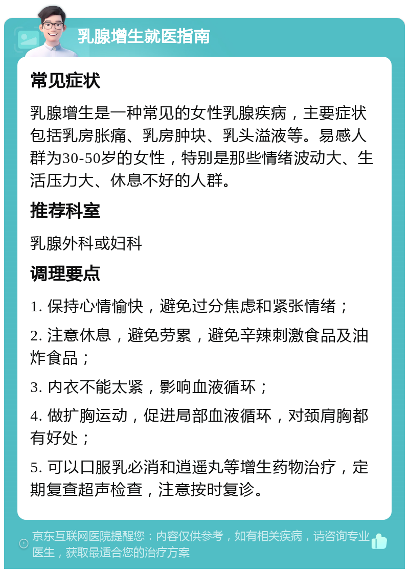 乳腺增生就医指南 常见症状 乳腺增生是一种常见的女性乳腺疾病，主要症状包括乳房胀痛、乳房肿块、乳头溢液等。易感人群为30-50岁的女性，特别是那些情绪波动大、生活压力大、休息不好的人群。 推荐科室 乳腺外科或妇科 调理要点 1. 保持心情愉快，避免过分焦虑和紧张情绪； 2. 注意休息，避免劳累，避免辛辣刺激食品及油炸食品； 3. 内衣不能太紧，影响血液循环； 4. 做扩胸运动，促进局部血液循环，对颈肩胸都有好处； 5. 可以口服乳必消和逍遥丸等增生药物治疗，定期复查超声检查，注意按时复诊。