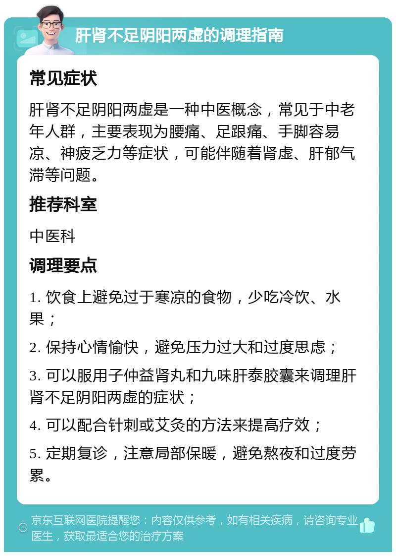 肝肾不足阴阳两虚的调理指南 常见症状 肝肾不足阴阳两虚是一种中医概念，常见于中老年人群，主要表现为腰痛、足跟痛、手脚容易凉、神疲乏力等症状，可能伴随着肾虚、肝郁气滞等问题。 推荐科室 中医科 调理要点 1. 饮食上避免过于寒凉的食物，少吃冷饮、水果； 2. 保持心情愉快，避免压力过大和过度思虑； 3. 可以服用子仲益肾丸和九味肝泰胶囊来调理肝肾不足阴阳两虚的症状； 4. 可以配合针刺或艾灸的方法来提高疗效； 5. 定期复诊，注意局部保暖，避免熬夜和过度劳累。