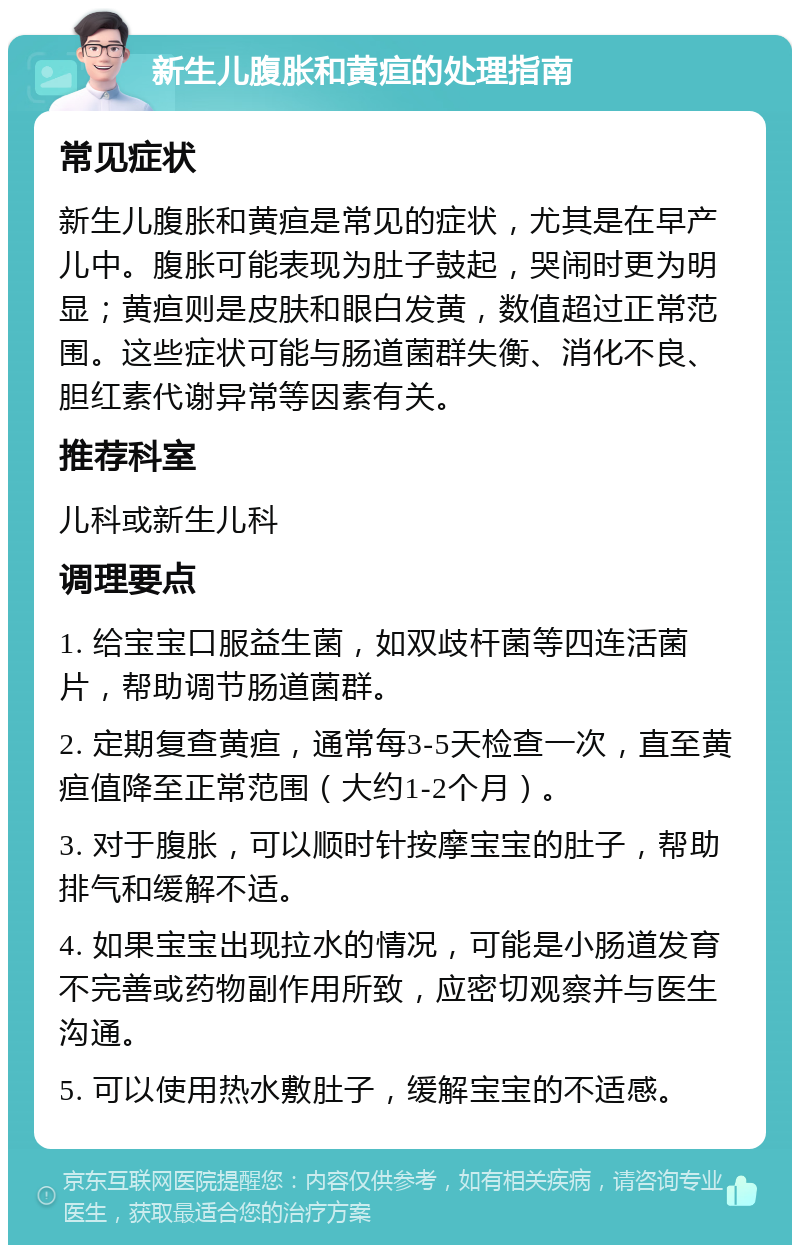 新生儿腹胀和黄疸的处理指南 常见症状 新生儿腹胀和黄疸是常见的症状，尤其是在早产儿中。腹胀可能表现为肚子鼓起，哭闹时更为明显；黄疸则是皮肤和眼白发黄，数值超过正常范围。这些症状可能与肠道菌群失衡、消化不良、胆红素代谢异常等因素有关。 推荐科室 儿科或新生儿科 调理要点 1. 给宝宝口服益生菌，如双歧杆菌等四连活菌片，帮助调节肠道菌群。 2. 定期复查黄疸，通常每3-5天检查一次，直至黄疸值降至正常范围（大约1-2个月）。 3. 对于腹胀，可以顺时针按摩宝宝的肚子，帮助排气和缓解不适。 4. 如果宝宝出现拉水的情况，可能是小肠道发育不完善或药物副作用所致，应密切观察并与医生沟通。 5. 可以使用热水敷肚子，缓解宝宝的不适感。