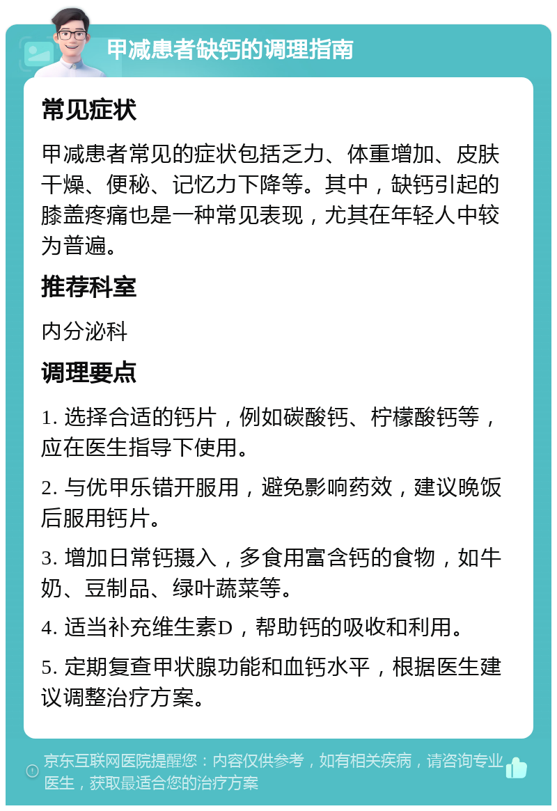 甲减患者缺钙的调理指南 常见症状 甲减患者常见的症状包括乏力、体重增加、皮肤干燥、便秘、记忆力下降等。其中，缺钙引起的膝盖疼痛也是一种常见表现，尤其在年轻人中较为普遍。 推荐科室 内分泌科 调理要点 1. 选择合适的钙片，例如碳酸钙、柠檬酸钙等，应在医生指导下使用。 2. 与优甲乐错开服用，避免影响药效，建议晚饭后服用钙片。 3. 增加日常钙摄入，多食用富含钙的食物，如牛奶、豆制品、绿叶蔬菜等。 4. 适当补充维生素D，帮助钙的吸收和利用。 5. 定期复查甲状腺功能和血钙水平，根据医生建议调整治疗方案。