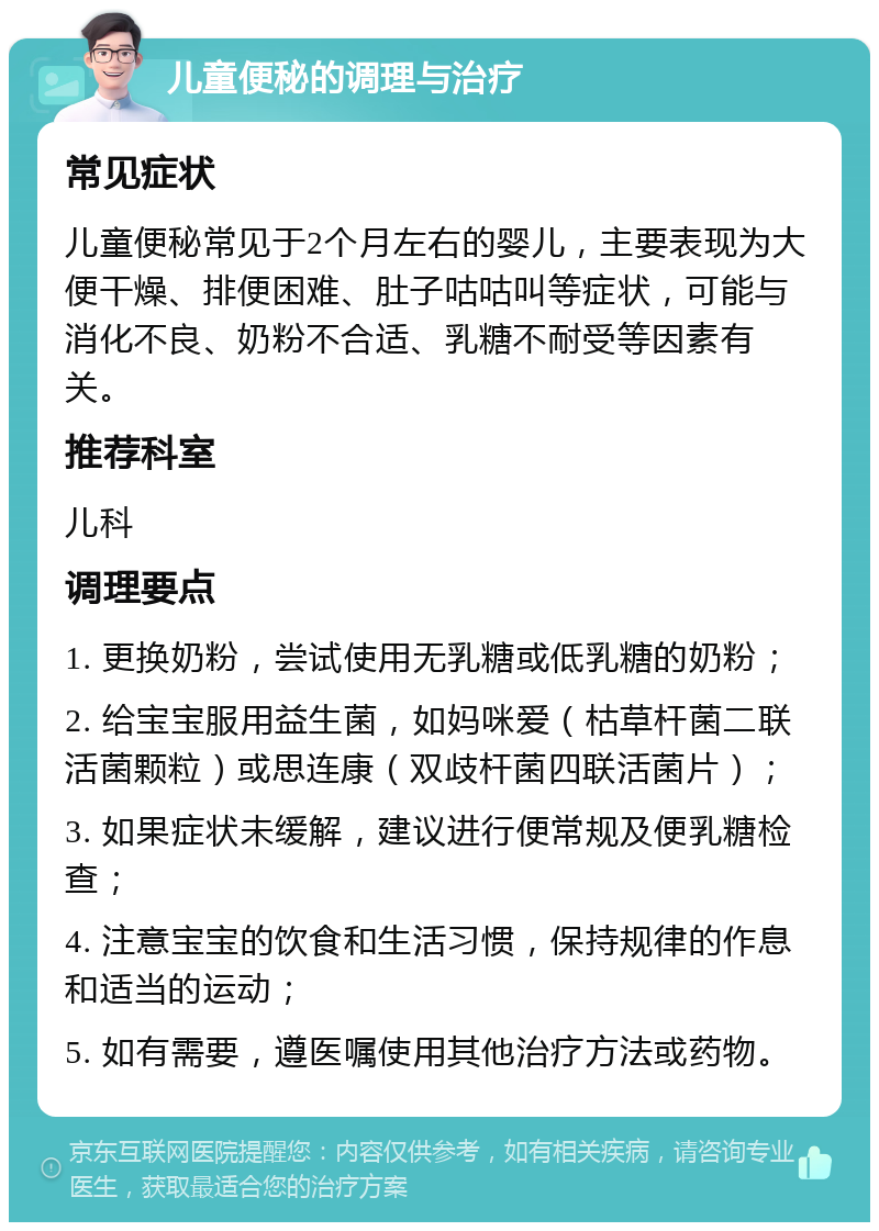 儿童便秘的调理与治疗 常见症状 儿童便秘常见于2个月左右的婴儿，主要表现为大便干燥、排便困难、肚子咕咕叫等症状，可能与消化不良、奶粉不合适、乳糖不耐受等因素有关。 推荐科室 儿科 调理要点 1. 更换奶粉，尝试使用无乳糖或低乳糖的奶粉； 2. 给宝宝服用益生菌，如妈咪爱（枯草杆菌二联活菌颗粒）或思连康（双歧杆菌四联活菌片）； 3. 如果症状未缓解，建议进行便常规及便乳糖检查； 4. 注意宝宝的饮食和生活习惯，保持规律的作息和适当的运动； 5. 如有需要，遵医嘱使用其他治疗方法或药物。