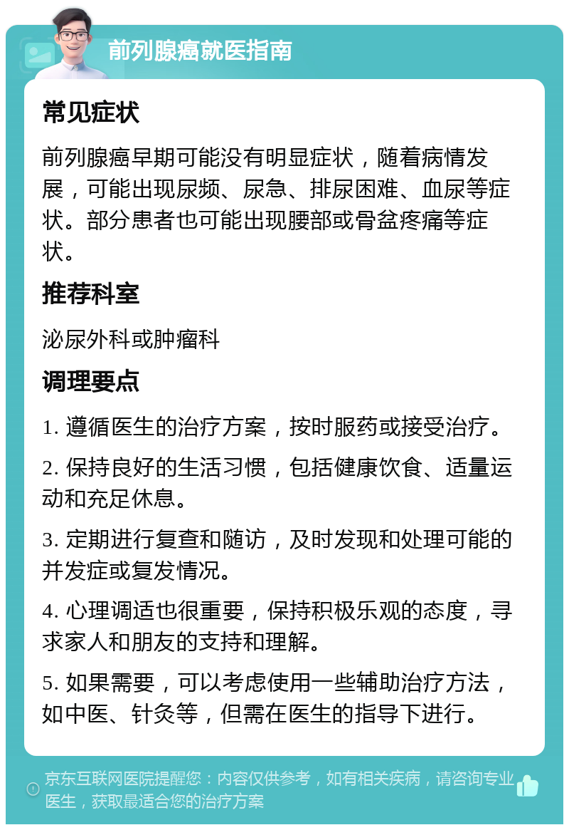 前列腺癌就医指南 常见症状 前列腺癌早期可能没有明显症状，随着病情发展，可能出现尿频、尿急、排尿困难、血尿等症状。部分患者也可能出现腰部或骨盆疼痛等症状。 推荐科室 泌尿外科或肿瘤科 调理要点 1. 遵循医生的治疗方案，按时服药或接受治疗。 2. 保持良好的生活习惯，包括健康饮食、适量运动和充足休息。 3. 定期进行复查和随访，及时发现和处理可能的并发症或复发情况。 4. 心理调适也很重要，保持积极乐观的态度，寻求家人和朋友的支持和理解。 5. 如果需要，可以考虑使用一些辅助治疗方法，如中医、针灸等，但需在医生的指导下进行。