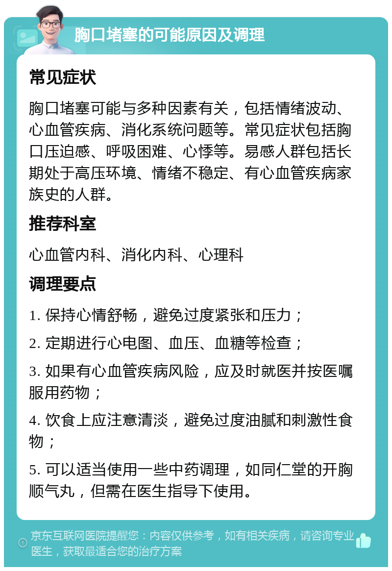 胸口堵塞的可能原因及调理 常见症状 胸口堵塞可能与多种因素有关，包括情绪波动、心血管疾病、消化系统问题等。常见症状包括胸口压迫感、呼吸困难、心悸等。易感人群包括长期处于高压环境、情绪不稳定、有心血管疾病家族史的人群。 推荐科室 心血管内科、消化内科、心理科 调理要点 1. 保持心情舒畅，避免过度紧张和压力； 2. 定期进行心电图、血压、血糖等检查； 3. 如果有心血管疾病风险，应及时就医并按医嘱服用药物； 4. 饮食上应注意清淡，避免过度油腻和刺激性食物； 5. 可以适当使用一些中药调理，如同仁堂的开胸顺气丸，但需在医生指导下使用。