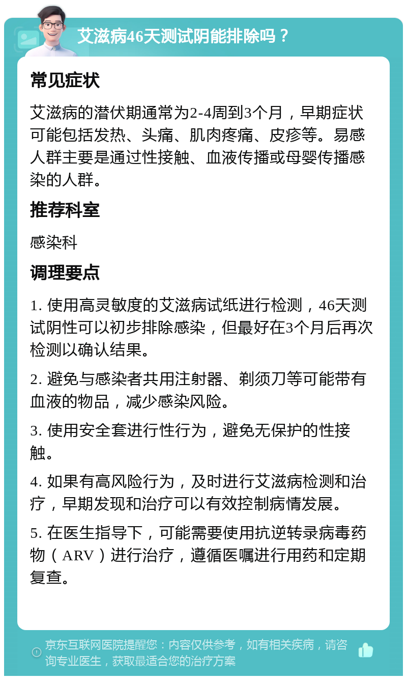 艾滋病46天测试阴能排除吗？ 常见症状 艾滋病的潜伏期通常为2-4周到3个月，早期症状可能包括发热、头痛、肌肉疼痛、皮疹等。易感人群主要是通过性接触、血液传播或母婴传播感染的人群。 推荐科室 感染科 调理要点 1. 使用高灵敏度的艾滋病试纸进行检测，46天测试阴性可以初步排除感染，但最好在3个月后再次检测以确认结果。 2. 避免与感染者共用注射器、剃须刀等可能带有血液的物品，减少感染风险。 3. 使用安全套进行性行为，避免无保护的性接触。 4. 如果有高风险行为，及时进行艾滋病检测和治疗，早期发现和治疗可以有效控制病情发展。 5. 在医生指导下，可能需要使用抗逆转录病毒药物（ARV）进行治疗，遵循医嘱进行用药和定期复查。