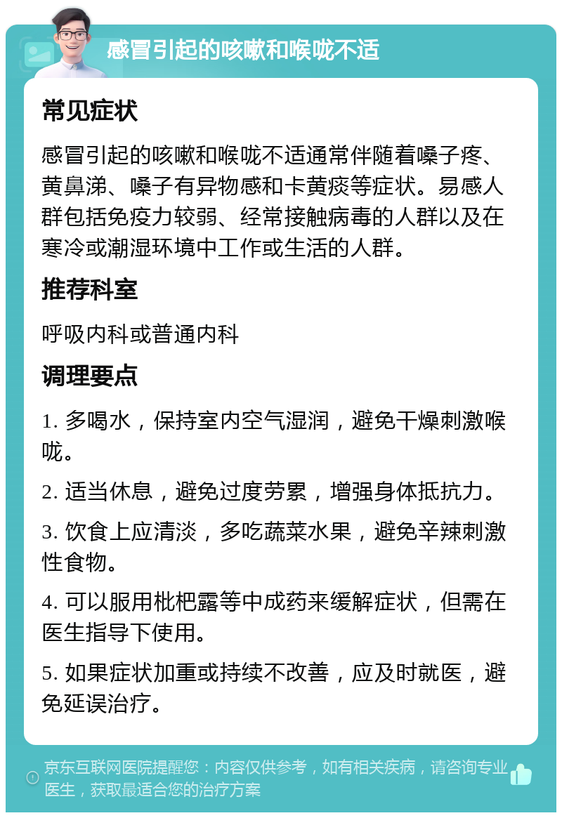 感冒引起的咳嗽和喉咙不适 常见症状 感冒引起的咳嗽和喉咙不适通常伴随着嗓子疼、黄鼻涕、嗓子有异物感和卡黄痰等症状。易感人群包括免疫力较弱、经常接触病毒的人群以及在寒冷或潮湿环境中工作或生活的人群。 推荐科室 呼吸内科或普通内科 调理要点 1. 多喝水，保持室内空气湿润，避免干燥刺激喉咙。 2. 适当休息，避免过度劳累，增强身体抵抗力。 3. 饮食上应清淡，多吃蔬菜水果，避免辛辣刺激性食物。 4. 可以服用枇杷露等中成药来缓解症状，但需在医生指导下使用。 5. 如果症状加重或持续不改善，应及时就医，避免延误治疗。