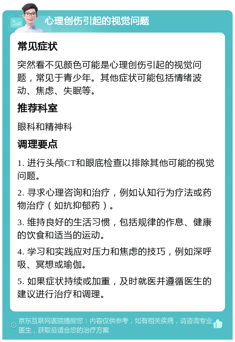 心理创伤引起的视觉问题 常见症状 突然看不见颜色可能是心理创伤引起的视觉问题，常见于青少年。其他症状可能包括情绪波动、焦虑、失眠等。 推荐科室 眼科和精神科 调理要点 1. 进行头颅CT和眼底检查以排除其他可能的视觉问题。 2. 寻求心理咨询和治疗，例如认知行为疗法或药物治疗（如抗抑郁药）。 3. 维持良好的生活习惯，包括规律的作息、健康的饮食和适当的运动。 4. 学习和实践应对压力和焦虑的技巧，例如深呼吸、冥想或瑜伽。 5. 如果症状持续或加重，及时就医并遵循医生的建议进行治疗和调理。